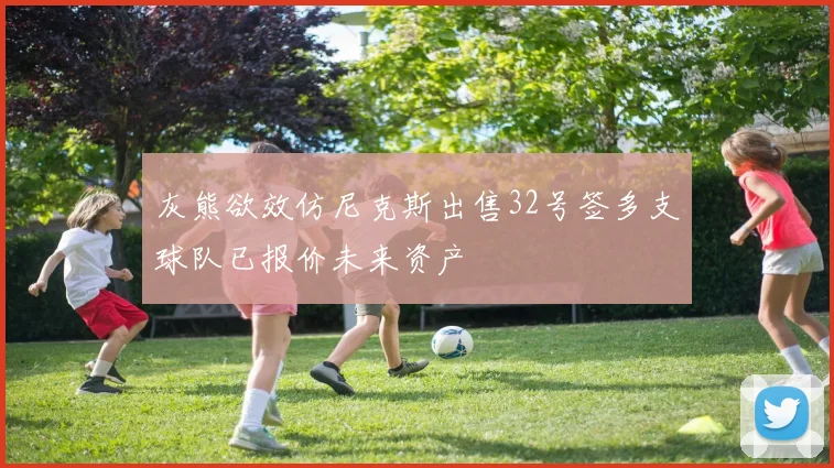 灰熊欲效仿尼克斯出售32号签多支球队已报价未来资产