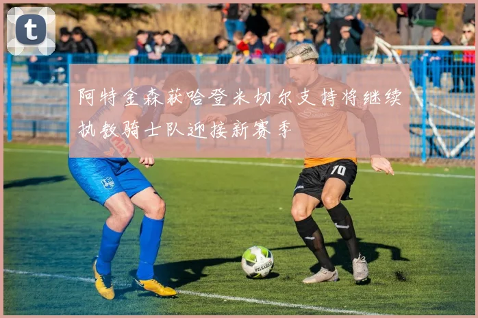 阿特金森获哈登米切尔支持将继续执教骑士队迎接新赛季