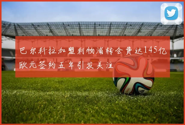 巴尔科拉加盟利物浦转会费达145亿欧元签约五年引发关注