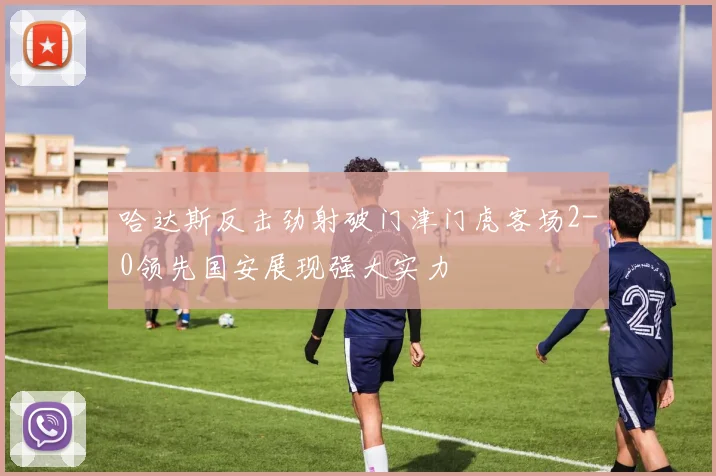哈达斯反击劲射破门津门虎客场2-0领先国安展现强大实力