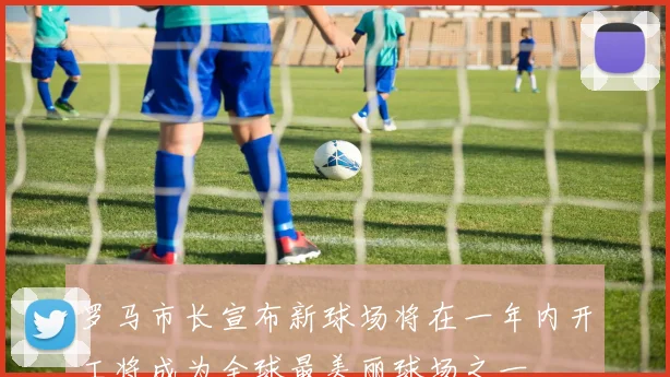 罗马市长宣布新球场将在一年内开工将成为全球最美丽球场之一
