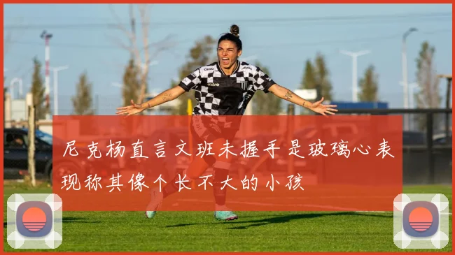 尼克杨直言文班未握手是玻璃心表现称其像个长不大的小孩