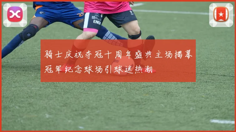 骑士庆祝夺冠十周年盛典主场揭幕冠军纪念球场引球迷热潮