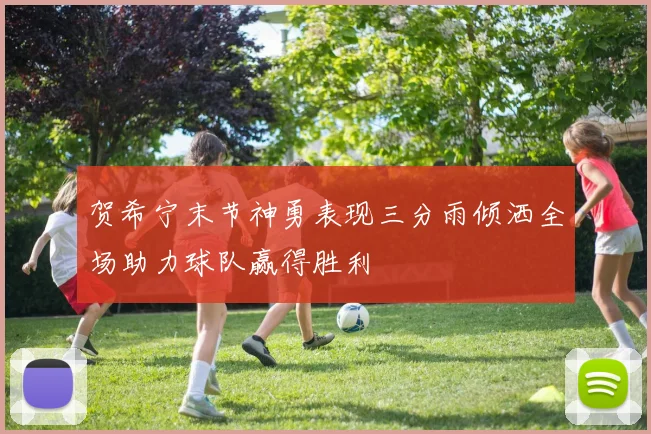 贺希宁末节神勇表现三分雨倾洒全场助力球队赢得胜利