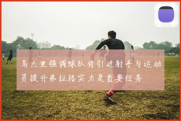 乌杰里强调球队将引进射手与运动员提升弗拉格实力是首要任务