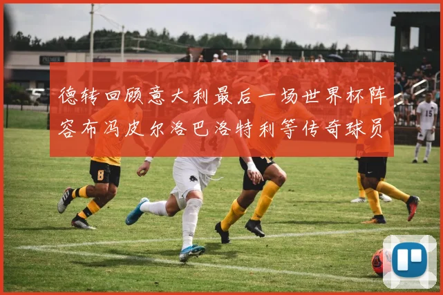 德转回顾意大利最后一场世界杯阵容布冯皮尔洛巴洛特利等传奇球员在列