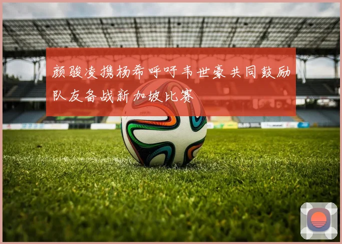 颜骏凌携杨希呼吁韦世豪共同鼓励队友备战新加坡比赛
