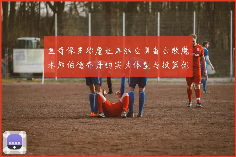里奇保罗称詹杜库组合具备击败魔术师伯德乔丹的实力体型与投篮优势显著
