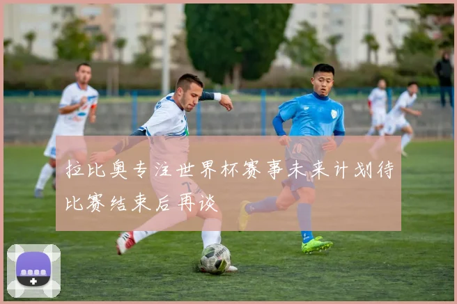 拉比奥专注世界杯赛事未来计划待比赛结束后再谈