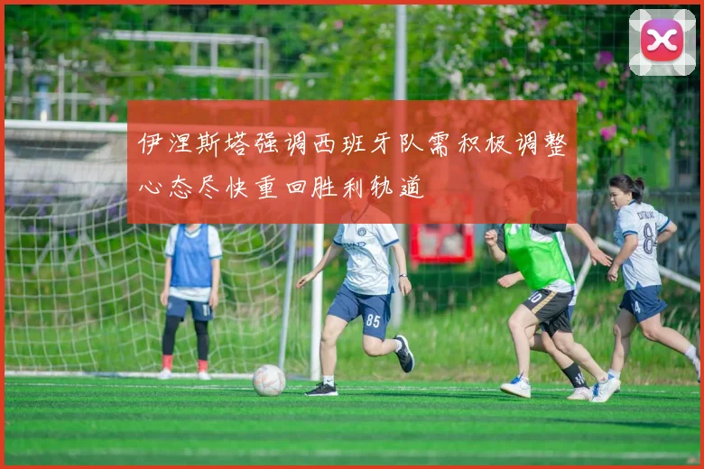 伊涅斯塔强调西班牙队需积极调整心态尽快重回胜利轨道