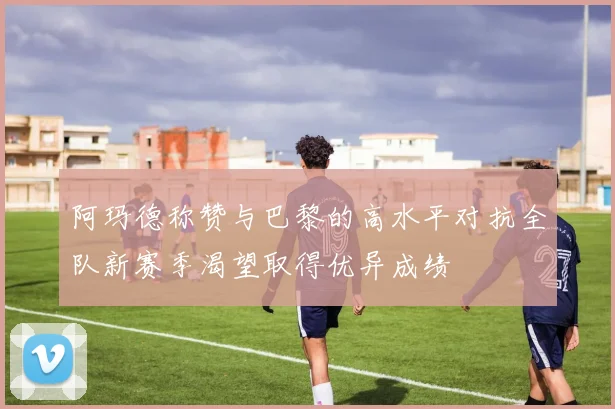 阿玛德称赞与巴黎的高水平对抗全队新赛季渴望取得优异成绩