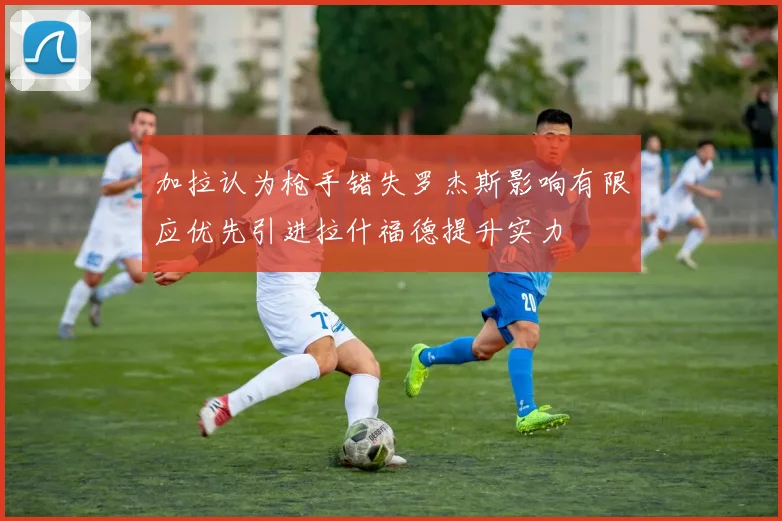 加拉认为枪手错失罗杰斯影响有限应优先引进拉什福德提升实力