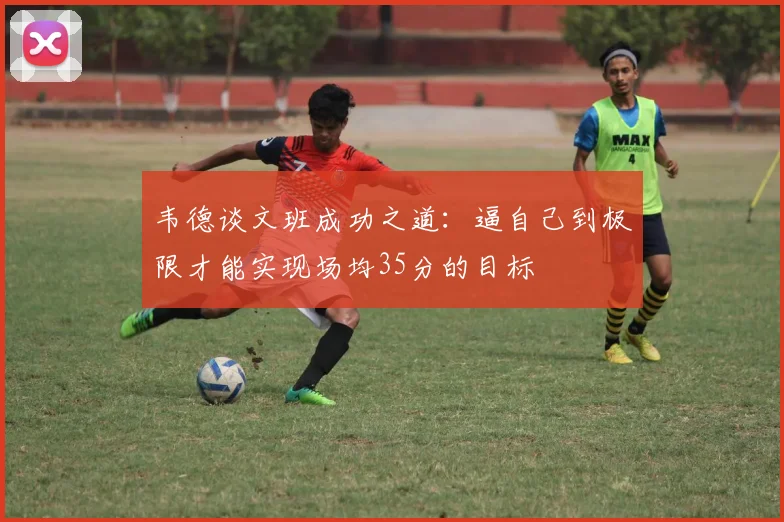 韦德谈文班成功之道：逼自己到极限才能实现场均35分的目标
