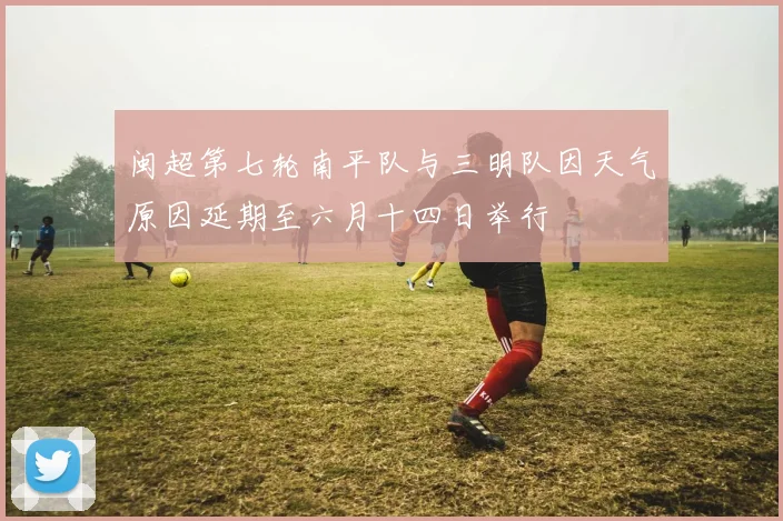 闽超第七轮南平队与三明队因天气原因延期至六月十四日举行