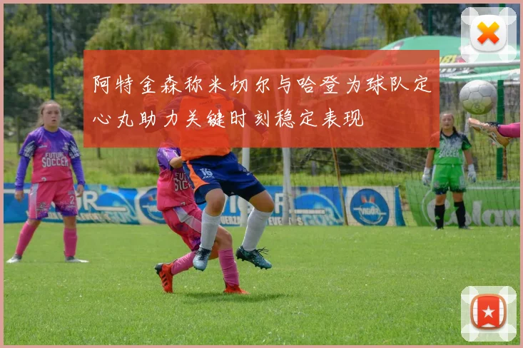 阿特金森称米切尔与哈登为球队定心丸助力关键时刻稳定表现