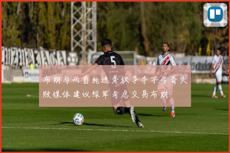 布朗与两首轮选秀权争夺字母哥失败媒体建议绿军考虑交易布朗