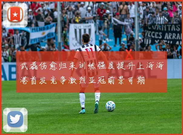 武磊伤愈归来训练强度提升上海海港首发竞争激烈亚冠前景可期