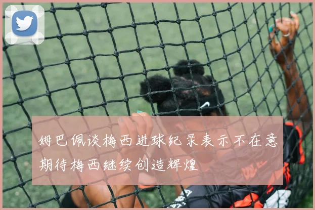 姆巴佩谈梅西进球纪录表示不在意期待梅西继续创造辉煌