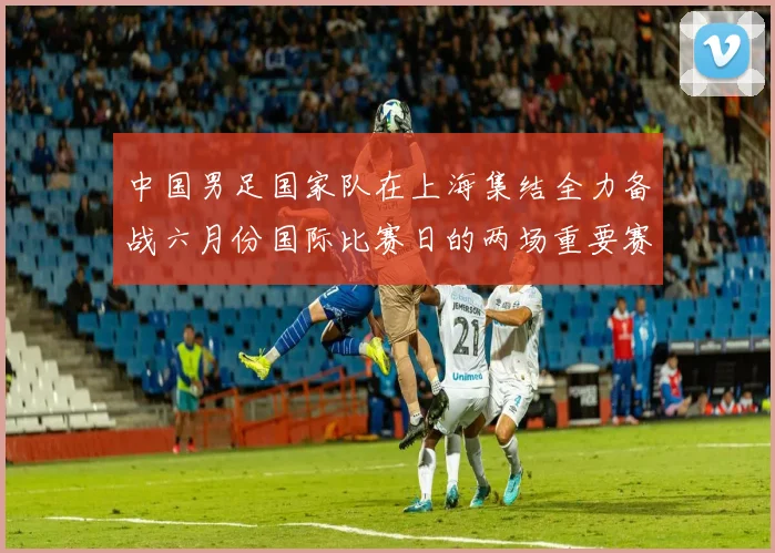 中国男足国家队在上海集结全力备战六月份国际比赛日的两场重要赛事