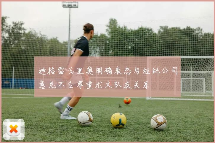 迪格雷戈里奥明确表态与经纪公司意见不合尊重尤文队友关系