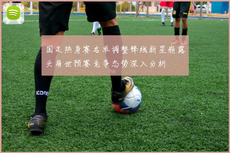 国足热身赛名单调整锋线新星崭露头角世预赛竞争态势深入分析