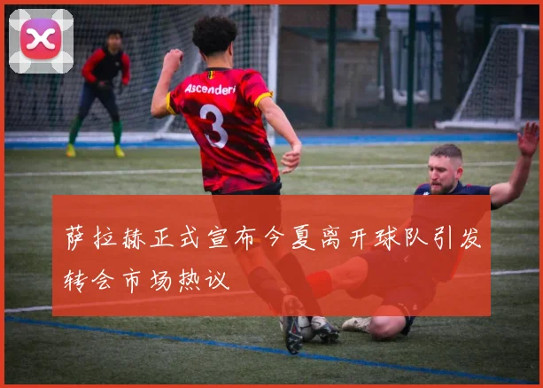萨拉赫正式宣布今夏离开球队引发转会市场热议