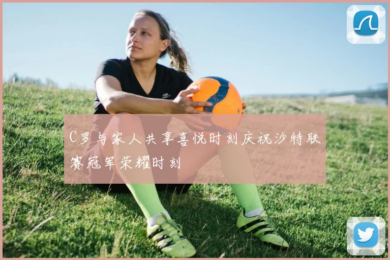 C罗与家人共享喜悦时刻庆祝沙特联赛冠军荣耀时刻