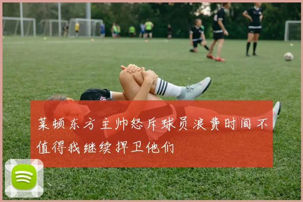 莱顿东方主帅怒斥球员浪费时间不值得我继续捍卫他们