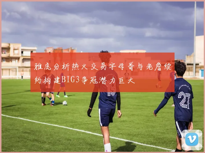 雅虎分析热火交易字母哥与老詹续约构建BIG3争冠潜力巨大
