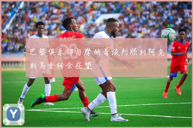 巴黎俱乐部与摩纳哥谈判顺利阿克利乌舍转会在望
