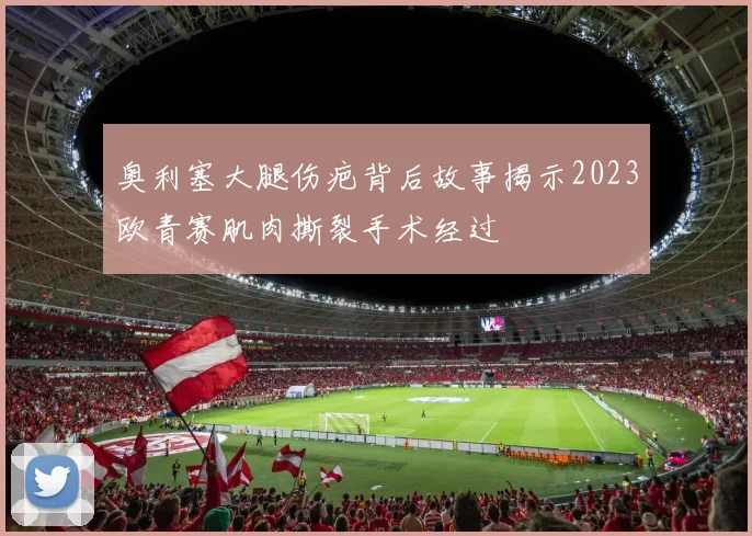奥利塞大腿伤疤背后故事揭示2023欧青赛肌肉撕裂手术经过