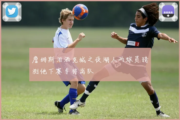 詹姆斯泪洒克城之夜湖人两球员猜测他下赛季将离队
